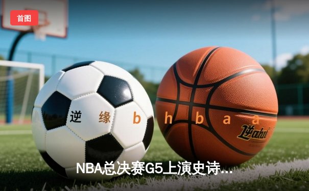 NBA总决赛G5上演史诗逆转 掘金三分雨浇灭热火夺冠希望