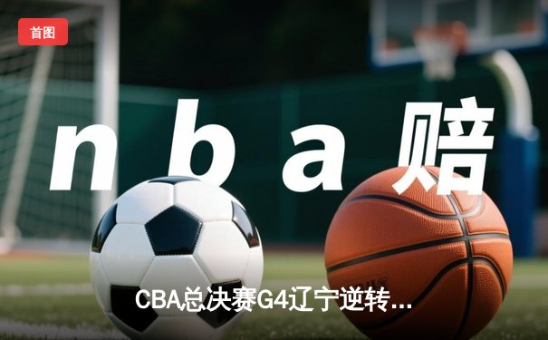 CBA总决赛G4辽宁逆转广东夺赛点 郭艾伦关键三分定乾坤